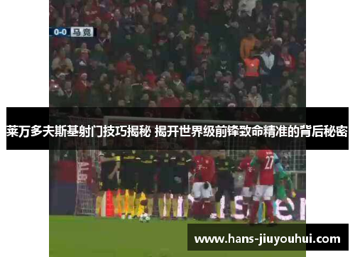 莱万多夫斯基射门技巧揭秘 揭开世界级前锋致命精准的背后秘密 莱万多夫斯基射门技巧揭秘 揭开世界级前锋致命精准的背后秘密