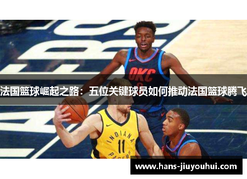 法国篮球崛起之路：五位关键球员如何推动法国篮球腾飞